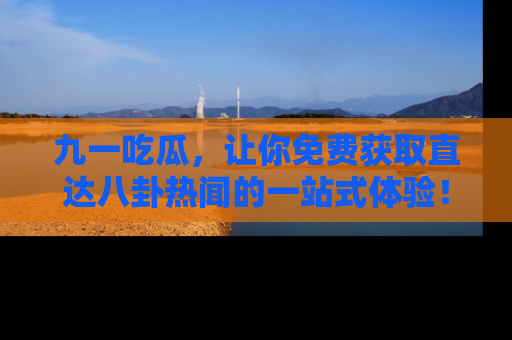 九一吃瓜，让你免费获取直达八卦热闻的一站式体验！