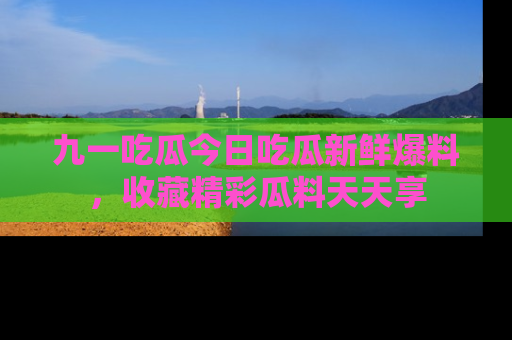 九一吃瓜今日吃瓜新鲜爆料，收藏精彩瓜料天天享