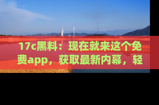 17c黑料：现在就来这个免费app，获取最新内幕，轻松掌握娱乐圈动向！