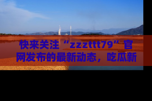快来关注“zzzttt79”官网发布的最新动态，吃瓜新闻一手掌握，精彩不停！