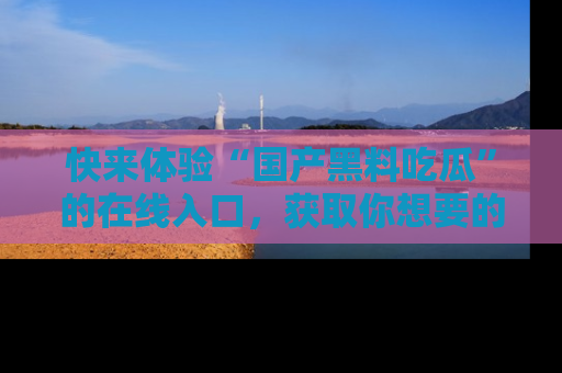 快来体验“国产黑料吃瓜”的在线入口，获取你想要的所有独家黑料！