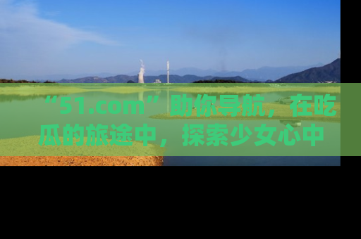 “51.com”助你导航，在吃瓜的旅途中，探索少女心中的小秘密喔！