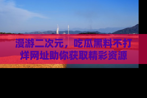 漫游二次元，吃瓜黑料不打烊网址助你获取精彩资源
