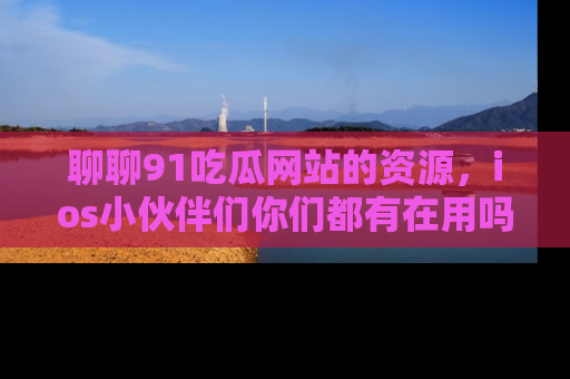 聊聊91吃瓜网站的资源，ios小伙伴们你们都有在用吗？