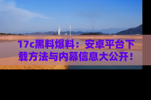 17c黑料爆料：安卓平台下载方法与内幕信息大公开！