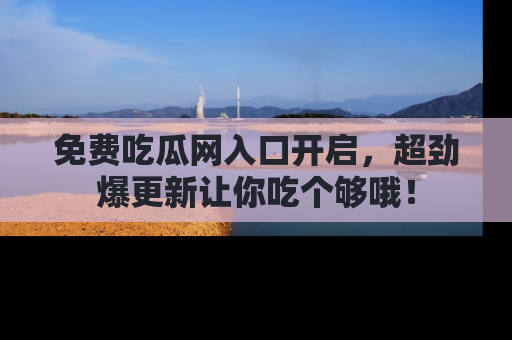 免费吃瓜网入口开启，超劲爆更新让你吃个够哦！