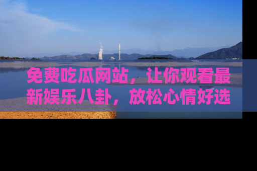 免费吃瓜网站，让你观看最新娱乐八卦，放松心情好选择