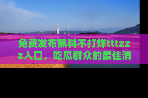 免费发布黑料不打烊tttzzz入口，吃瓜群众的最佳消息平台！