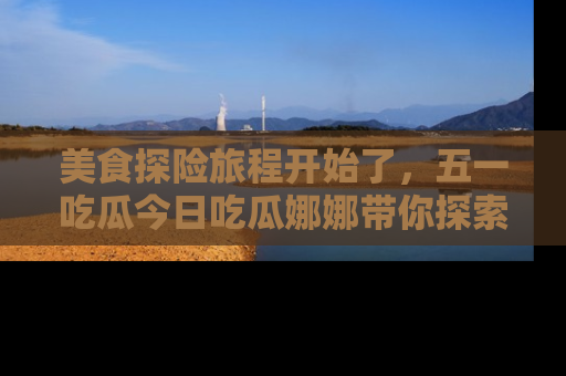 美食探险旅程开始了，五一吃瓜今日吃瓜娜娜带你探索精彩首页线路。