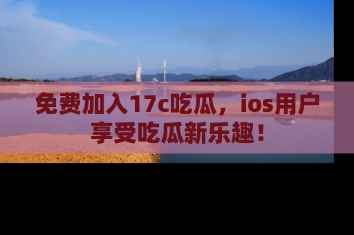 免费加入17c吃瓜，ios用户享受吃瓜新乐趣！