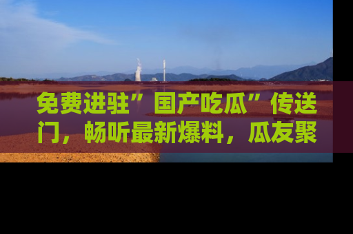 免费进驻”国产吃瓜”传送门，畅听最新爆料，瓜友聚集地等你！