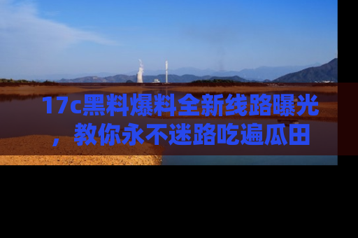 17c黑料爆料全新线路曝光，教你永不迷路吃遍瓜田