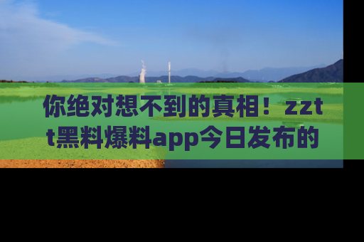 你绝对想不到的真相！zztt黑料爆料app今日发布的黑料让人叫绝！
