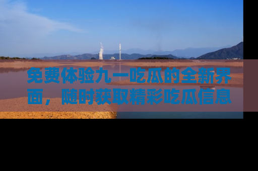 免费体验九一吃瓜的全新界面，随时获取精彩吃瓜信息！