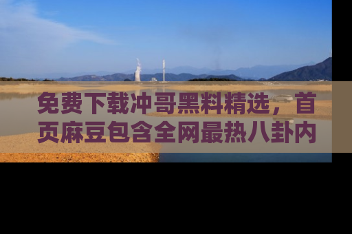 免费下载冲哥黑料精选，首页麻豆包含全网最热八卦内容