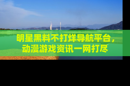 明星黑料不打烊导航平台，动漫游戏资讯一网打尽