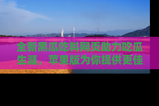 全新黑瓜吃料网页助力吃瓜生涯，苹果版为你提供更佳体验！