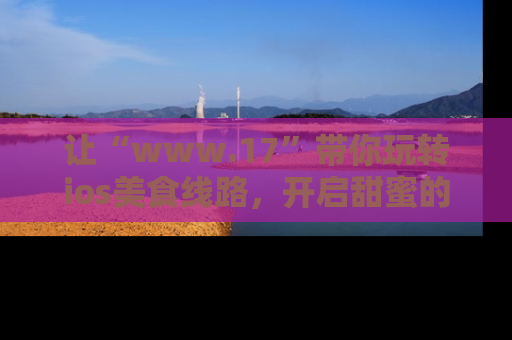 让“www.17”带你玩转ios美食线路，开启甜蜜的吃瓜时光吧！