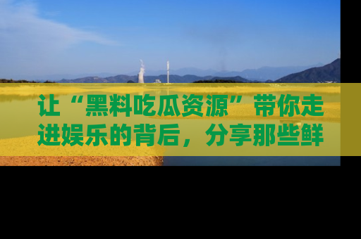 让“黑料吃瓜资源”带你走进娱乐的背后，分享那些鲜为人知的黑料，成为吃瓜界的资深玩家！
