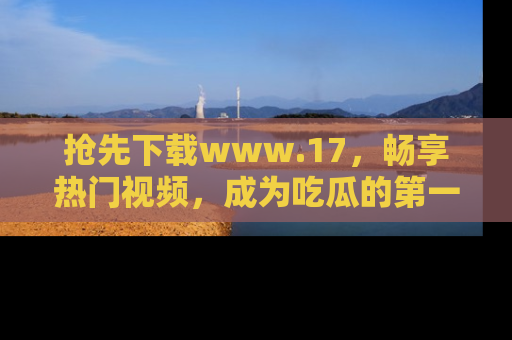 抢先下载www.17，畅享热门视频，成为吃瓜的第一手信息者！