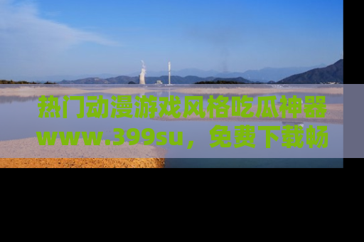 热门动漫游戏风格吃瓜神器www.399su，免费下载畅享精彩