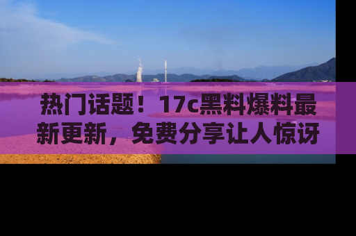 热门话题！17c黑料爆料最新更新，免费分享让人惊讶的事实！