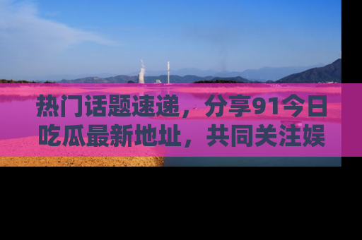 热门话题速递，分享91今日吃瓜最新地址，共同关注娱乐圈的风云变幻！