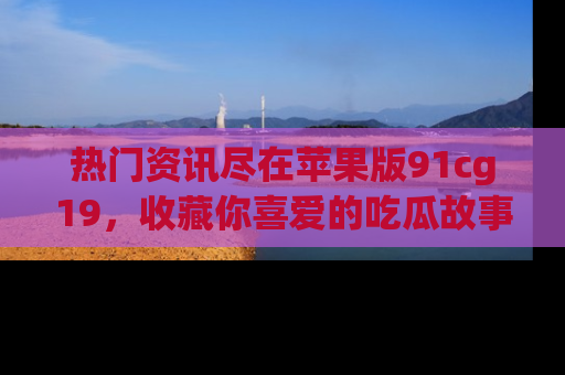 热门资讯尽在苹果版91cg19，收藏你喜爱的吃瓜故事吧！