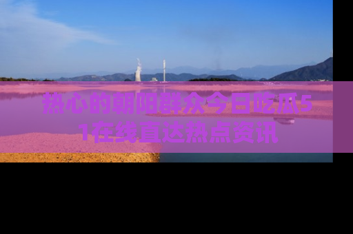 热心的朝阳群众今日吃瓜51在线直达热点资讯