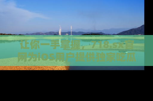 让你一手掌握，718.sx官网为iOS用户提供独家吃瓜内容！