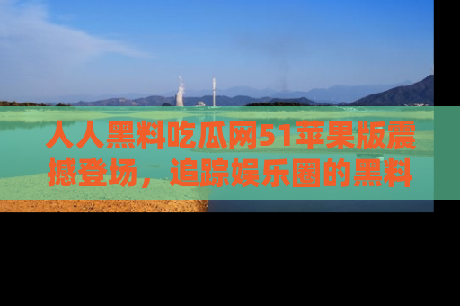 人人黑料吃瓜网51苹果版震撼登场，追踪娱乐圈的黑料与热闻