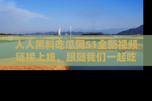 人人黑料吃瓜网51全新视频链接上线，跟随我们一起吃瓜围观！