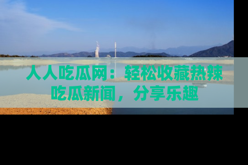 人人吃瓜网：轻松收藏热辣吃瓜新闻，分享乐趣
