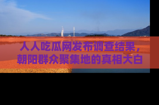 人人吃瓜网发布调查结果，朝阳群众聚集地的真相大白