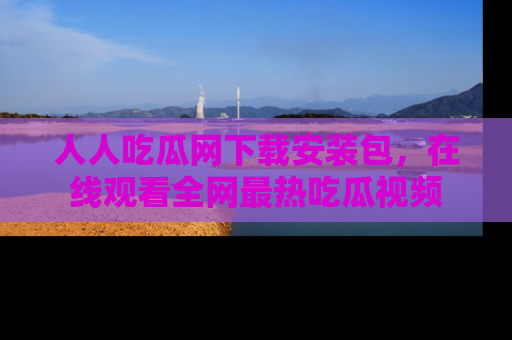 人人吃瓜网下载安装包，在线观看全网最热吃瓜视频