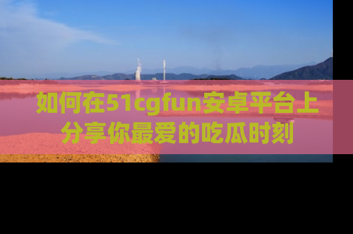如何在51cgfun安卓平台上分享你最爱的吃瓜时刻