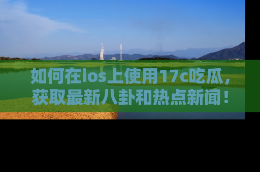 如何在ios上使用17c吃瓜，获取最新八卦和热点新闻！