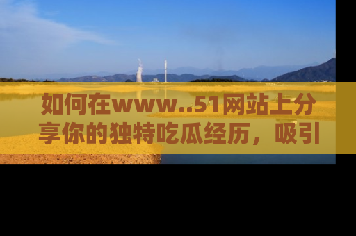 如何在www..51网站上分享你的独特吃瓜经历，吸引更多用户关注