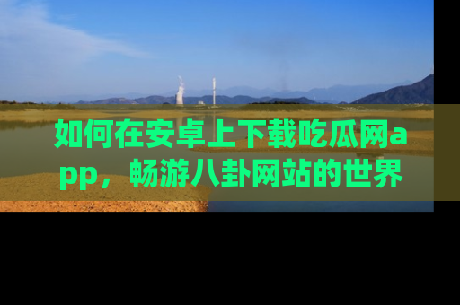如何在安卓上下载吃瓜网app，畅游八卦网站的世界