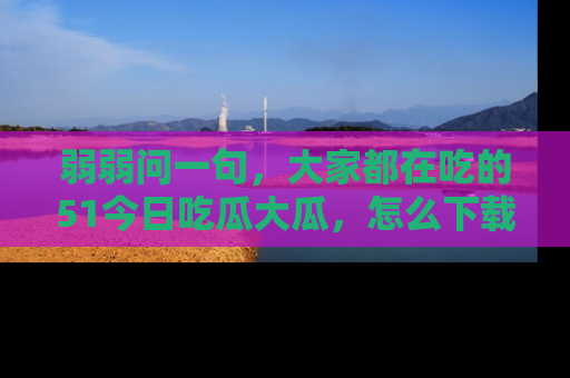 弱弱问一句，大家都在吃的51今日吃瓜大瓜，怎么下载登录才能体验最新入口？