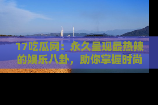 17吃瓜网：永久呈现最热辣的娱乐八卦，助你掌握时尚趋势