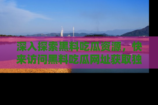 深入探索黑料吃瓜资源，快来访问黑料吃瓜网址获取独家内容！