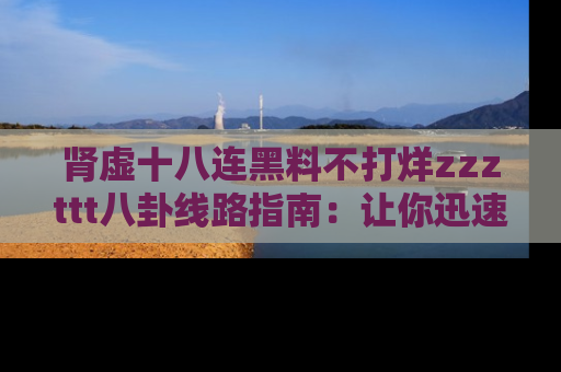 肾虚十八连黑料不打烊zzzttt八卦线路指南：让你迅速掌握热点事件脉络