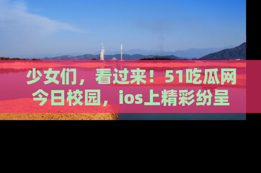 少女们，看过来！51吃瓜网今日校园，ios上精彩纷呈！