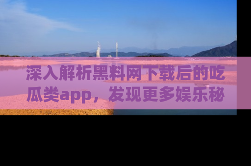 深入解析黑料网下载后的吃瓜类app，发现更多娱乐秘密
