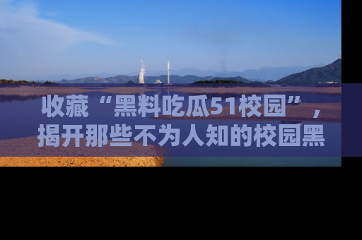 收藏“黑料吃瓜51校园”，揭开那些不为人知的校园黑幕！