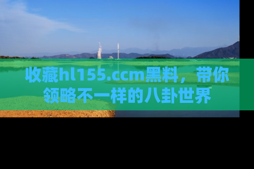收藏hl155.ccm黑料，带你领略不一样的八卦世界