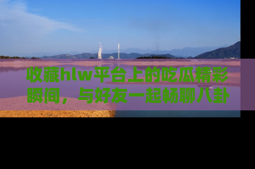 收藏hlw平台上的吃瓜精彩瞬间，与好友一起畅聊八卦趣闻！