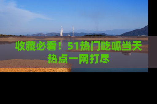 收藏必看！51热门吃呱当天热点一网打尽