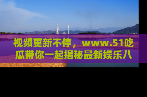 视频更新不停，www.51吃瓜带你一起揭秘最新娱乐八卦，畅享信息盛宴！